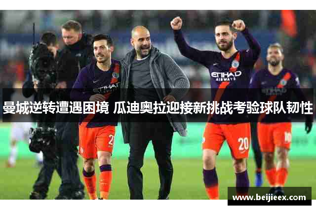 曼城逆转遭遇困境 瓜迪奥拉迎接新挑战考验球队韧性