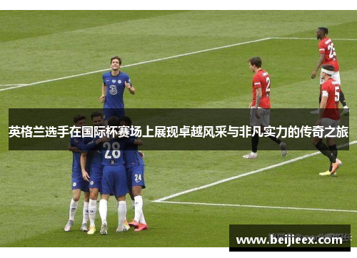 英格兰选手在国际杯赛场上展现卓越风采与非凡实力的传奇之旅