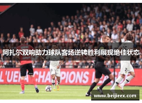 阿扎尔双响助力球队客场逆转胜利展现绝佳状态
