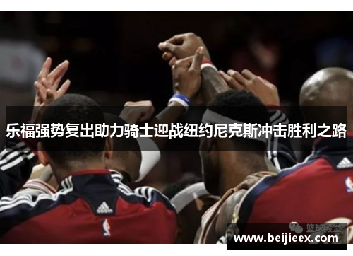 乐福强势复出助力骑士迎战纽约尼克斯冲击胜利之路