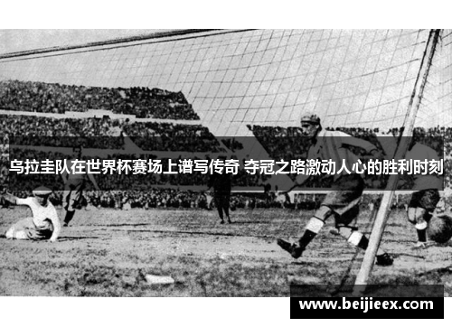 乌拉圭队在世界杯赛场上谱写传奇 夺冠之路激动人心的胜利时刻