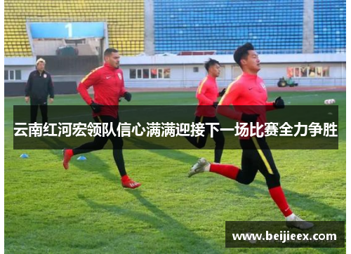 云南红河宏领队信心满满迎接下一场比赛全力争胜